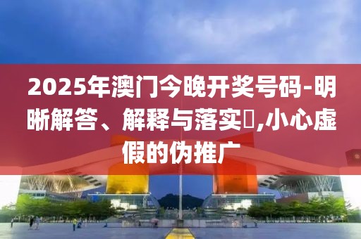 2025年澳門今晚開獎號碼-明晰解答、解釋與落實?,小心虛假的偽推廣