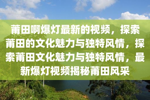 莆田啊爆燈最新的視頻，探索莆田的文化魅力與獨(dú)特風(fēng)情，探索莆田文化魅力與獨(dú)特風(fēng)情，最新爆燈視頻揭秘莆田風(fēng)采
