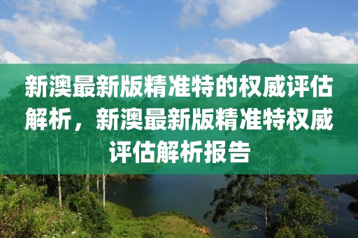 新澳最新版精準(zhǔn)特的權(quán)威評(píng)估解析，新澳最新版精準(zhǔn)特權(quán)威評(píng)估解析報(bào)告