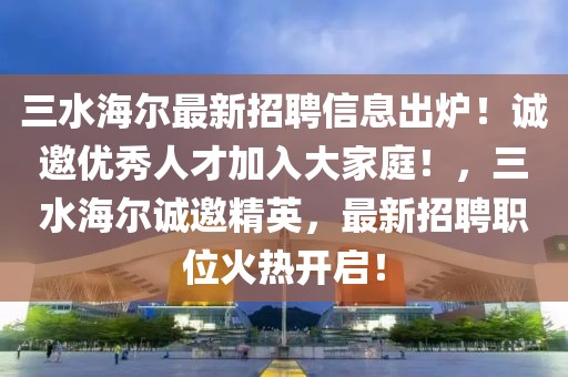 三水海爾最新招聘信息出爐！誠(chéng)邀優(yōu)秀人才加入大家庭！，三水海爾誠(chéng)邀精英，最新招聘職位火熱開啟！
