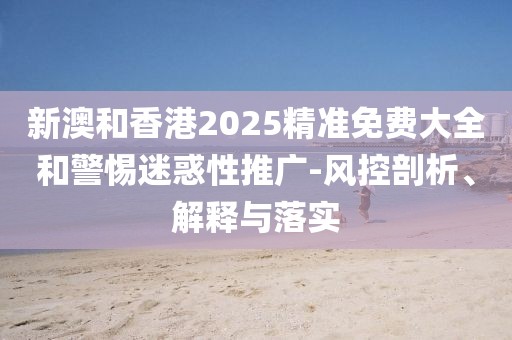 新澳和香港2025精準(zhǔn)免費(fèi)大全和警惕迷惑性推廣-風(fēng)控剖析、解釋與落實