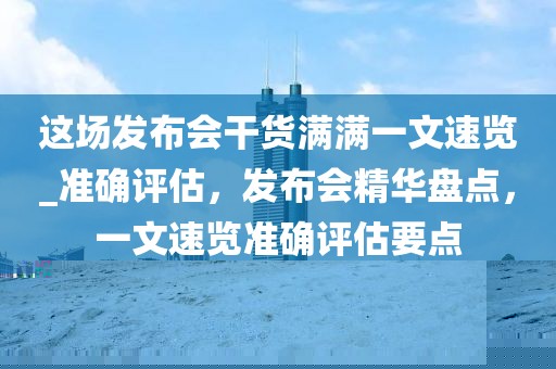 這場發(fā)布會干貨滿滿一文速覽_準確評估，發(fā)布會精華盤點，一文速覽準確評估要點