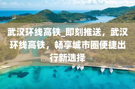 武漢環(huán)線高鐵_即刻推送，武漢環(huán)線高鐵，暢享城市圈便捷出行新選擇