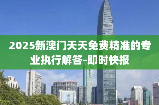 2025新澳門天天免費精準的專業(yè)執(zhí)行解答-即時快報