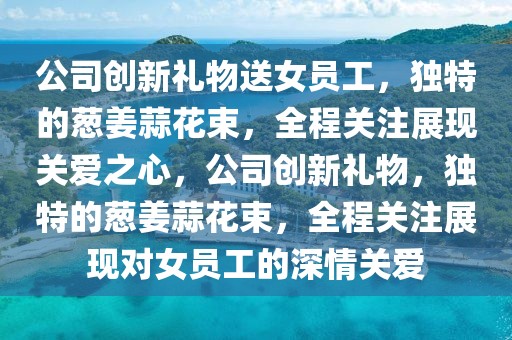 公司創(chuàng)新禮物送女員工，獨(dú)特的蔥姜蒜花束，全程關(guān)注展現(xiàn)關(guān)愛(ài)之心，公司創(chuàng)新禮物，獨(dú)特的蔥姜蒜花束，全程關(guān)注展現(xiàn)對(duì)女員工的深情關(guān)愛(ài)