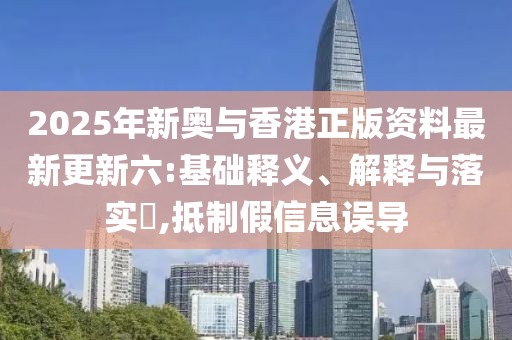 2025年新奧與香港正版資料最新更新六:基礎(chǔ)釋義、解釋與落實(shí)?,抵制假信息誤導(dǎo)