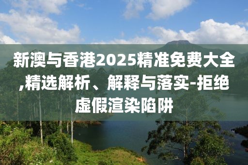 新澳與香港2025精準免費大全,精選解析、解釋與落實-拒絕虛假渲染陷阱