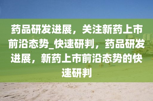 藥品研發(fā)進展，關(guān)注新藥上市前沿態(tài)勢_快速研判，藥品研發(fā)進展，新藥上市前沿態(tài)勢的快速研判