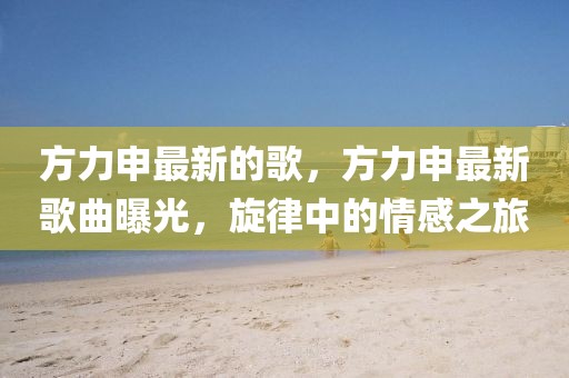 方力申最新的歌，方力申最新歌曲曝光，旋律中的情感之旅