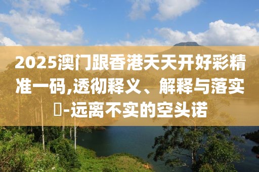 2025澳門跟香港天天開好彩精準一碼,透徹釋義、解釋與落實?-遠離不實的空頭諾
