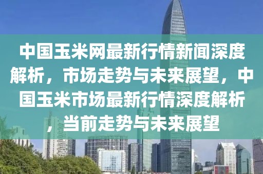 中國玉米網(wǎng)最新行情新聞深度解析，市場走勢(shì)與未來展望，中國玉米市場最新行情深度解析，當(dāng)前走勢(shì)與未來展望
