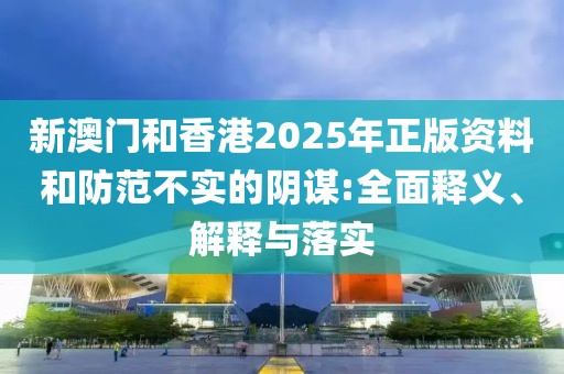 新澳門和香港2025年正版資料和防范不實的陰謀:全面釋義、解釋與落實