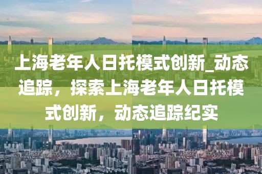 上海老年人日托模式創(chuàng)新_動態(tài)追蹤，探索上海老年人日托模式創(chuàng)新，動態(tài)追蹤紀實