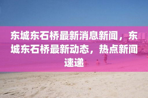 東城東石橋最新消息新聞，東城東石橋最新動態(tài)，熱點新聞速遞