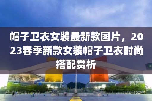 帽子衛(wèi)衣女裝最新款圖片，2023春季新款女裝帽子衛(wèi)衣時尚搭配賞析