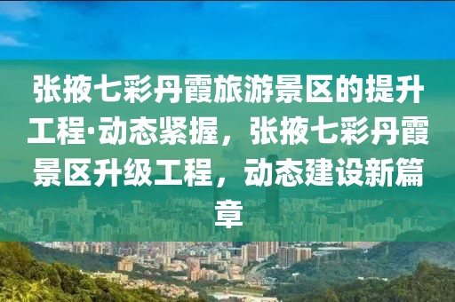 張掖七彩丹霞旅游景區(qū)的提升工程·動(dòng)態(tài)緊握，張掖七彩丹霞景區(qū)升級工程，動(dòng)態(tài)建設(shè)新篇章