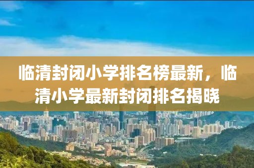 臨清封閉小學(xué)排名榜最新，臨清小學(xué)最新封閉排名揭曉