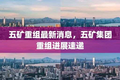 五礦重組最新消息，五礦集團(tuán)重組進(jìn)展速遞