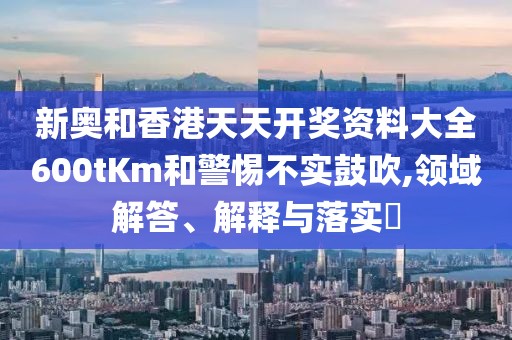 新奧和香港天天開獎資料大全600tKm和警惕不實鼓吹,領域解答、解釋與落實?