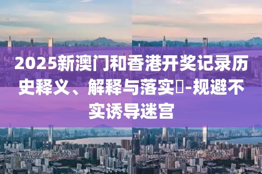 2025新澳門(mén)和香港開(kāi)獎(jiǎng)記錄歷史釋義、解釋與落實(shí)?-規(guī)避不實(shí)誘導(dǎo)迷宮
