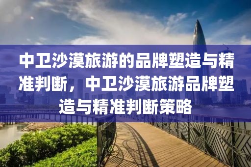 中衛(wèi)沙漠旅游的品牌塑造與精準(zhǔn)判斷，中衛(wèi)沙漠旅游品牌塑造與精準(zhǔn)判斷策略