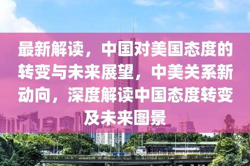 最新解讀，中國對美國態(tài)度的轉(zhuǎn)變與未來展望，中美關(guān)系新動(dòng)向，深度解讀中國態(tài)度轉(zhuǎn)變及未來圖景