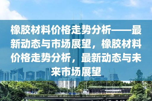 橡膠材料價格走勢分析——最新動態(tài)與市場展望，橡膠材料價格走勢分析，最新動態(tài)與未來市場展望