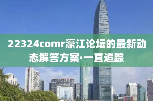 22324comr濠江論壇的最新動態(tài)解答方案·一直追蹤