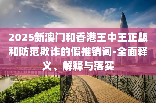 2025新澳門和香港王中王正版和防范欺詐的假推銷詞-全面釋義、解釋與落實