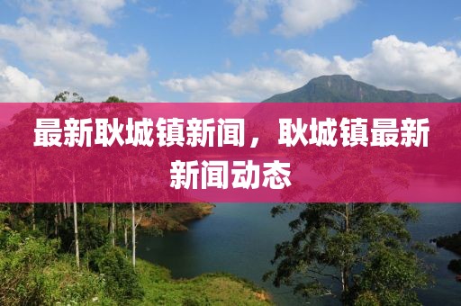 最新耿城鎮(zhèn)新聞，耿城鎮(zhèn)最新新聞動(dòng)態(tài)