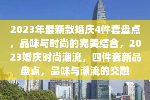 2023年最新款婚慶4件套盤點，品味與時尚的完美結(jié)合，2023婚慶時尚潮流，四件套新品盤點，品味與潮流的交融