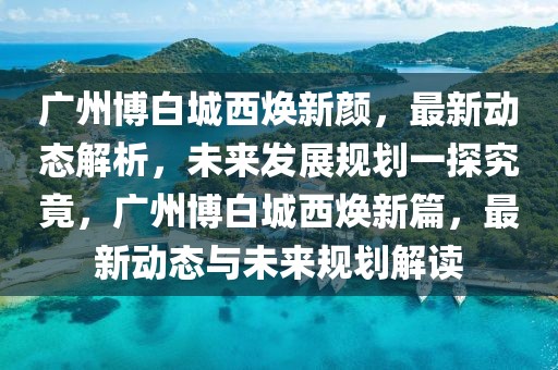 廣州博白城西煥新顏，最新動態(tài)解析，未來發(fā)展規(guī)劃一探究竟，廣州博白城西煥新篇，最新動態(tài)與未來規(guī)劃解讀