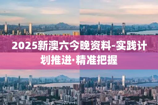 2025新澳六今晚資料-實踐計劃推進·精準把握