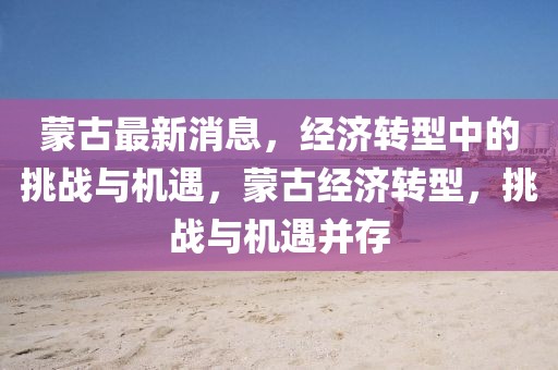 蒙古最新消息，經(jīng)濟(jì)轉(zhuǎn)型中的挑戰(zhàn)與機(jī)遇，蒙古經(jīng)濟(jì)轉(zhuǎn)型，挑戰(zhàn)與機(jī)遇并存
