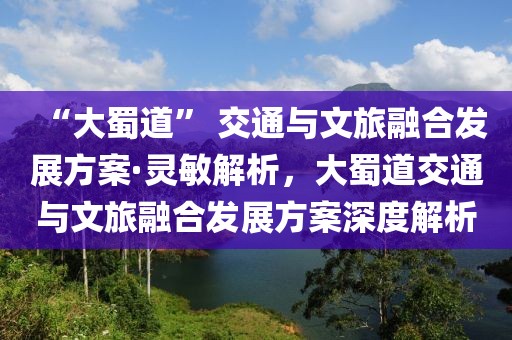 “大蜀道” 交通與文旅融合發(fā)展方案·靈敏解析，大蜀道交通與文旅融合發(fā)展方案深度解析