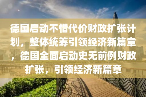 德國啟動不惜代價財政擴張計劃，整體統(tǒng)籌引領經濟新篇章，德國全面啟動史無前例財政擴張，引領經濟新篇章
