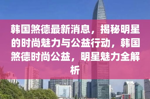 韓國煞德最新消息，揭秘明星的時(shí)尚魅力與公益行動(dòng)，韓國煞德時(shí)尚公益，明星魅力全解析