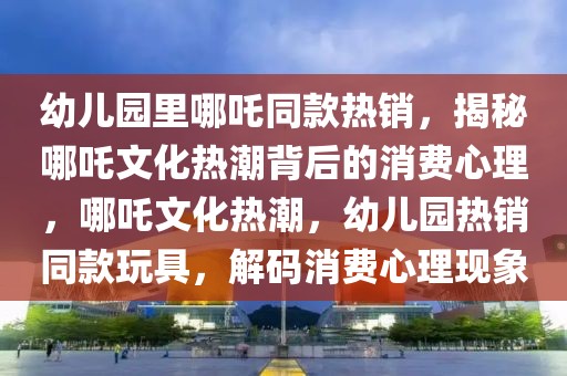 幼兒園里哪吒同款熱銷，揭秘哪吒文化熱潮背后的消費(fèi)心理，哪吒文化熱潮，幼兒園熱銷同款玩具，解碼消費(fèi)心理現(xiàn)象