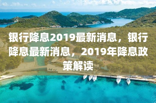 銀行降息2019最新消息，銀行降息最新消息，2019年降息政策解讀
