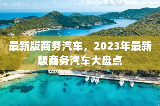 最新版商務(wù)汽車，2023年最新版商務(wù)汽車大盤點(diǎn)