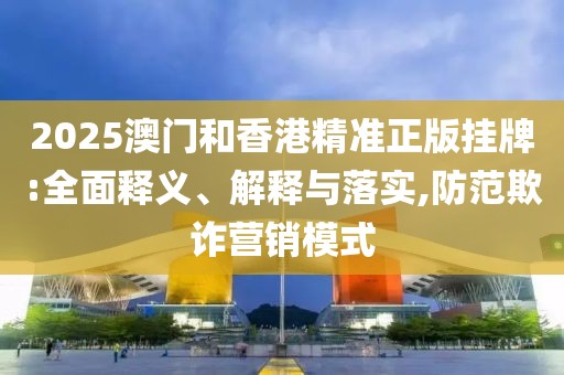2025澳門(mén)和香港精準(zhǔn)正版掛牌:全面釋義、解釋與落實(shí),防范欺詐營(yíng)銷(xiāo)模式