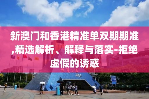 新澳門和香港精準(zhǔn)單雙期期準(zhǔn),精選解析、解釋與落實(shí)-拒絕虛假的誘惑