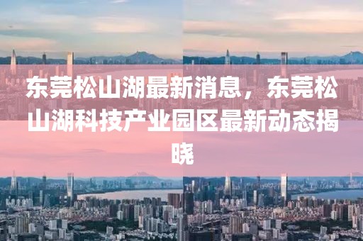 東莞松山湖最新消息，東莞松山湖科技產(chǎn)業(yè)園區(qū)最新動(dòng)態(tài)揭曉