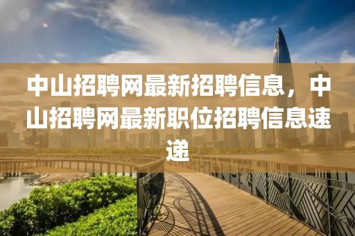 中山招聘網(wǎng)最新招聘信息，中山招聘網(wǎng)最新職位招聘信息速遞