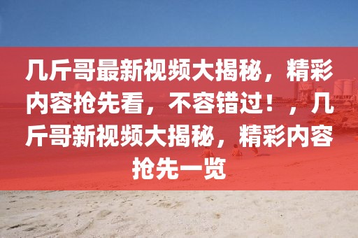 幾斤哥最新視頻大揭秘，精彩內(nèi)容搶先看，不容錯(cuò)過(guò)！，幾斤哥新視頻大揭秘，精彩內(nèi)容搶先一覽