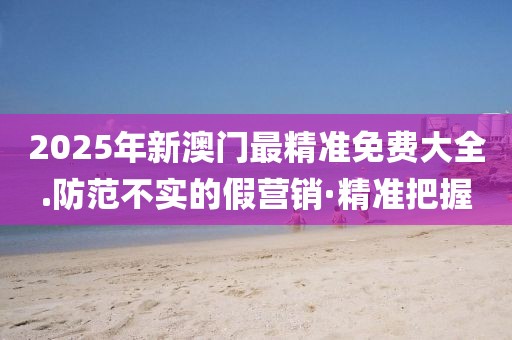 2025年新澳門最精準(zhǔn)免費(fèi)大全.防范不實(shí)的假營銷·精準(zhǔn)把握