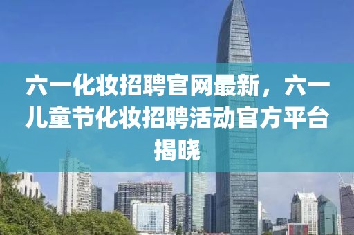 六一化妝招聘官網(wǎng)最新，六一兒童節(jié)化妝招聘活動(dòng)官方平臺(tái)揭曉