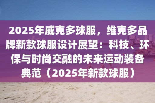 2025年威克多球服，維克多品牌新款球服設(shè)計(jì)展望：科技、環(huán)保與時(shí)尚交融的未來運(yùn)動(dòng)裝備典范（2025年新款球服）