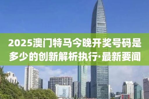 2025澳門特馬今晚開獎號碼是多少的創(chuàng)新解析執(zhí)行·最新要聞