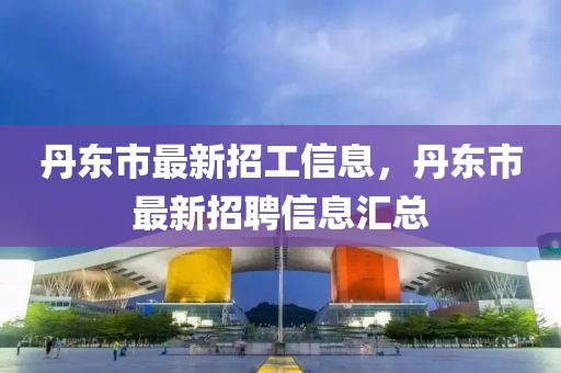丹東市最新招工信息，丹東市最新招聘信息匯總